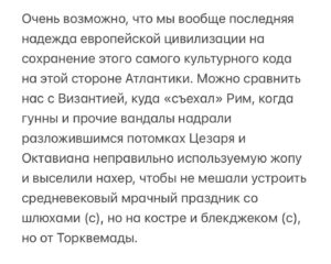 Aleksandr Tsypkin Instagram - Из всех видов «вредного патриотизма» (мне кажется, есть полезный и вредный патриотизм) наибольшее изумление у меня вызывает неистовая радость по поводу  прогнозирования падения Европы. Стоит только появиться статьям об их проблемах с мигрантами, потери пассионарности в сравнении с мусульманским населением, о кризисе деградировавших элит, безумии с трансгендерными забавами и стагнации в экономике, как ряд наших сограждан садятся немедленно праздновать. 

Хочется спросить, а что отмечаем? Да, сегодня у нас с Западной Европой геополитический замес, мы отстаиваем свои интересы и безопасность, но вы думаете, если Собор Парижской Богоматери пересоберут в соотвествующую мечеть, а Рим станет столицей Объединенных Европейских Эмиратов, нам вот прям небо в алмазах явится? Да мы следующие будем. Хотя дело даже не в безопасности. Тоскливо станет, хоть вой.

Рады мы этому или нет, мы часть огромной Западно-Европейской культурной и ментальной цивилизации. Мы выросли на мифах и легендах Древней Греции, мы «думаем о Римской империи», великая русская литература, живопись, музыка и архитектура — это спинофф, возможно более талантливый даже, но все равно ответвление именно европейской традиции. Вы не назовете и десяти китайских, арабских или персидских писателей/композиторов/архитекторов.  А просто десять немецких композиторов назовете. Только немецких и только композиторов, про английских писателей я вообще молчу.  Желание «увидеть Париж и умереть» в нашем менталитете никогда не станет «Увидеть Гуанджоу и склеить ласты». Каналы Венеции никогда не проиграют в притягательности пешим прогулкам по Тегерану или Эр-Рияду. Улыбаться будет Мона Лиза, а не Будда Шакьямуни, при всем уважении к ретритам. Да и вера у нас тоже по сути одна. Христианская (я о большинстве нашего населения). Москва — третий Рим, а не второй Бангкок.

Не надо себя обманывать, мы в разы быстрее найдем общий язык с самым обычным итальянцем или немцем, нежели с тайцем или афганцем, и они с нами тоже.

Продолжение на фото.