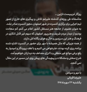 Alireza Ghorbani Instagram - •
روزگار غریبیست نازنین…
متأسفانه طی روزهای گذشته علی‌رغم تلاش و پیگیری‌های خارج از تصور تیم اجرایی برای برگزاری کنسرت در شهر اصفهان، مجوز کنسرت صادر نشد.
به عنوان عضوی از جامعه هنر مستقل کشور اعلام می‌کنم، کم‌سعادت بودیم از دیدار مردم شریف و هنرپرور اصفهان که سهم غیر قابل انکاری در فرهنگ و هنر این سرزمین و حال و هوای یگانه‌اش دارند.
از همه عزیزانی که مثل همیشه با مهر برای حضور در کنسرت‌ اشاره شده برنامه‌ریزی کرده بودند عذرخواهی می‌کنیم و با لطف پروردگار و امیدوار به رفع برخی موانع غیر منطقی و با انرژی مضاعف به دیدارتان خواهیم آمد. 
شرح سختی و مشکلات و پیچیدگی‌های پیش روی این مسیر در این مقال نمی‌گنجد.

با مهر و سپاس
علیرضا قربانی
یکشنبه ۲۳ مهرماه ۱۴۰۲
.
#اصفهان
#کنسرت_اصفهان
#کنسرت_علیرضاقربانی_اصفهان
#کنسلی_کنسرت 
#علیرضا_قربانی