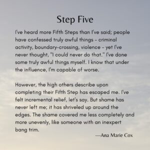 Ana Marie Cox Instagram - Latest essay in my series on recovery using the Twelve Steps as prompts is up. It's Step Five and it's a banger. 

If you're interested in writing your own recovery memoir -- recovery from anything, from illness to disordered eating to job loss -- I teach a workshop about just that. More here: www.anamariecox.com/thirdstory

If you'd like to read the whole essay or support me in writing more, visit buymeacoffee.com/anamariecox (posts are at https://www.buymeacoffee.com/anamariecox/posts)

----

I've heard more Fifth Steps than I’ve said; people have confessed truly awful things – criminal activity, boundary-crossing, violence – yet I've never thought, "I could never do that." I've done some truly awful things myself. I know that under the influence, I'm capable of worse.

However, the high others describe upon completing their Fifth Step has escaped me. I've felt incremental relief, let's say. But shame has never left me; it has shriveled up around the edges. The shame covered me less completely and more unevenly, like someone with an inexpert bang trim.

When I hear someone else’s list of wrongs, I simply try to love them through it. “We love you until you learn to love yourself.” I have said that a million times. I have heard it a million more. I have believed it.

Where was that inexhaustible reservoir of love when it came to me? Now, I wonder: What if I stopped trying to forgive myself and focused on loving myself instead? What terrifying miracles might occur?

#FifthStepJourney
#RecoveryReflections
#SelfLoveQuest
#AACommunity
#VulnerabilityMatters
#SobrietyInsights
#InnerHealing
#SheddingShame
#ACAThoughts
#UnconditionalLove
#FacingWrongsWithCourage
#PersonalGrowthJourney
#BeyondForgiveness
#HealingFromWithin
#MiraclesOfSelfLove
#TwelveYearsSober
#AuthenticityInRecovery
#EmbracingImperfection
#InnerStrengthStories
#TriumphOverSelfLoathing
#cptsd
#innerchild
#aa
#adultchildren
#spiritualjourney 
#spiritualgrowth
#selflove 
#selfcare 
#healingshame