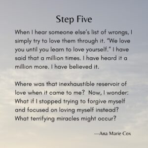 Ana Marie Cox Instagram - Latest essay in my series on recovery using the Twelve Steps as prompts is up. It's Step Five and it's a banger. 

If you're interested in writing your own recovery memoir -- recovery from anything, from illness to disordered eating to job loss -- I teach a workshop about just that. More here: www.anamariecox.com/thirdstory

If you'd like to read the whole essay or support me in writing more, visit buymeacoffee.com/anamariecox (posts are at https://www.buymeacoffee.com/anamariecox/posts)

----

I've heard more Fifth Steps than I’ve said; people have confessed truly awful things – criminal activity, boundary-crossing, violence – yet I've never thought, "I could never do that." I've done some truly awful things myself. I know that under the influence, I'm capable of worse.

However, the high others describe upon completing their Fifth Step has escaped me. I've felt incremental relief, let's say. But shame has never left me; it has shriveled up around the edges. The shame covered me less completely and more unevenly, like someone with an inexpert bang trim.

When I hear someone else’s list of wrongs, I simply try to love them through it. “We love you until you learn to love yourself.” I have said that a million times. I have heard it a million more. I have believed it.

Where was that inexhaustible reservoir of love when it came to me? Now, I wonder: What if I stopped trying to forgive myself and focused on loving myself instead? What terrifying miracles might occur?

#FifthStepJourney
#RecoveryReflections
#SelfLoveQuest
#AACommunity
#VulnerabilityMatters
#SobrietyInsights
#InnerHealing
#SheddingShame
#ACAThoughts
#UnconditionalLove
#FacingWrongsWithCourage
#PersonalGrowthJourney
#BeyondForgiveness
#HealingFromWithin
#MiraclesOfSelfLove
#TwelveYearsSober
#AuthenticityInRecovery
#EmbracingImperfection
#InnerStrengthStories
#TriumphOverSelfLoathing
#cptsd
#innerchild
#aa
#adultchildren
#spiritualjourney 
#spiritualgrowth
#selflove 
#selfcare 
#healingshame