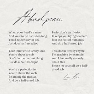 Ana Marie Cox Instagram - I wrote this terrible piece of doggrel during an Adult Children of Alcoholics meeting. Enjoy! (I think it'd be a great song to teach kids but I'm not ready to write a bad song.)

When your head’s a mess
And your to-do list is too long
You’d rather stay in bed
Just do a half-assed job

Your inner critic is very loud
You’re about to sob
Don’t do the hardest thing
Just do a half-assed job

You’re a perfectionist
You’re above the mob
Be among the masses
And do a half-assed job

Perfection’s an illusion
It keeps you trying too hard
Join the rest of humanity
And do a half-assed job

This doesn’t really rhyme
I’m teaching by example
And I feel really strongly about this
Please let yourself do a half-assed job