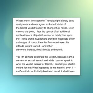 Ana Marie Cox Instagram - I wrote a piece for CNN about what the E. Jean Carroll verdict means for me. 

"What’s more, I’ve seen the Trumpist right blithely deny reality over and over again, so I am doubtful of the Carroll verdict’s ability to change their minds. Even more to the point, I fear the upshot of an additional application of a slap-dash veneer of martyrdom upon the Trump brand. Supporters brandish mugshots of him as badges of honor; I fear his fans won’t reject his attitude toward Carroll – and other survivors. Instead, they’ll lionize and echo it.

Yet, I’m going to celebrate this verdict, because I am a survivor of sexual assault and while I cannot speak to what the verdict means for Carroll, I can tell you what it means for me: What happened to me matters, even if — as Carroll did — I initially hesitated to call it what it was."