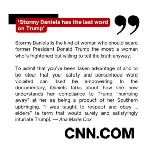 Ana Marie Cox Instagram - Latest op-ed is up at CNN! It's about the new Stormy Daniels doc. Produced by Erin Lee Carter and Judd Apatow, it's surprisingly intimate and powerful. I had thoughts!

---

Stormy Daniels is the kind of woman who should scare former President Donald Trump the most: a woman who’s frightened but willing to tell the truth anyway.

To admit that you’ve been taken advantage of and to be clear that your safety and personhood were violated can itself be empowering. In the documentary, Daniels talks about how she now understands her compliance to Trump “humping away” at her as being a product of her Southern upbringing. “I was taught to respect and obey … elders” (a term that would surely and satisfyingly infuriate Trump).