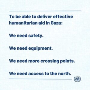 António Guterres Instagram - To be able to deliver effective humanitarian aid in Gaza:

we need safety,

we need equipment,

we need more crossing points,

we need access to the north.

I call for rapid, safe, unhindered, expanded & sustained humanitarian access throughout Gaza.