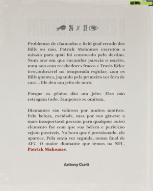 Antony Curti Instagram - // Crônica: Diamantes são feitos na pressão

Há certos seres humanos que são especiais. 

Problemas de chamadas e field goal errado dos Bills ou não, Patrick Mahomes executou a missão para qual foi convocado pelo destino. Num ano em que sucumbir parecia o escrito, num ano com recebedores fracos e Travis Kelce irreconhecível na temporada regular, com os Bills quentes, jogando pela primeira vez fora de casa… Ele deu um jeito de novo. 

Porque os gênios dão um jeito. Eles não estragam tudo. Tampouco se omitem.

Diamantes são valiosos por muitos motivos. Pela beleza, raridade, mas por sua gênese: a mais insuportável pressão para qualquer outro elemento faz com que sua beleza e perfeição sejam possíveis. Na hora que é pressionado, ele aparece. Pela sexta vez seguida, numa final de AFC. O maior diamante que temos na NFL, Patrick Mahomes.