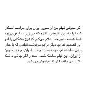 Asghar Farhadi Instagram - .
در تمام سال‌‌ های گذشته بنا بر اين داشتم که از ورود به هر حاشیه‌ ای پرهیز کنم و همواره تمرکزم بر نوشتن و فیلم ساختن باشد. تصورم بر این بود که پاسخ بسیاری از حاشیه ها، تهمت ها و تخریب‌ ها در حاصل کارم داده می‌شود و نیاز به توضیحی نیست. اما این سکوت، برخی را بر آن داشته تا یکسویه هرآنچه را در ذهن بافته‌اند بروز دهند، با این اطمینان که فرهادی ورود نخواهد کرد و پاسخی هم نخواهد داد.
بهانه‌ی این نوشته اظهارنظر فردی است که او را نمی‌شناسم و من را هم‌زمان منتسب به حکومت و خارج از کشور کرده است. خیلی صریح و روشن بگویم: من از شما بیزارم!

چگونه من را فریبکارانه منتسب به حکومتی می‌کنید که رسانه‌های تندرویش از هیچ تلاشی برای تخریب و حاشیه‌ سازی و انگ زدن به من در سال‌ های قبل فروگذار نکرده‌ اند؛ حکومتی که نظرم را به صراحت درباره‌ی مصائبی که همه‌ی این سال‌ ها موجبش شده، گفته‌ ام؛ نوشته‌ ها و گفته‌ هایم درباره‌ی تمام آن‌ ها موجود است، از دی ماه ۹۶ و آبان ۹۸ تا فاجعه‌ی تلخ و نابخشودنی مسافران کشته شده‌ی هواپیمای اوکراینی، از تبعیض‌‌های ظالمانه بر زنان و دختران تا بردن کشور به مسلخ کرونا. 

چگونه من را منتسب به خود می‌کنید در حالی که بارها در فرودگاه پاسپورت من را جلب کرده‌ اید و جلسات بازجویی گذاشته‌ اید؟ چگونه من را منتسب به حکومتی می‌کنید که بارها پیغام فرستاده:«بهتر است فرهادی به ایران بازنگردد»؟
من نه هیچ‌گاه کوچکترین قرابتی با منش و تفکر واپسگرای شما داشته‌ ام و نه سر سوزنی به گزافه‌گویی‌هایتان در پوشش حمایت و تعریف و تمجید نیاز دارم.

شما كه سال‌ ها براى فرار از پذيرش مسئوليت خود سعى در جا انداختن واژه‌ى «سياه‌نمايى» در كنار تک‌تک فيلم های من كرديد و شگفت كه در سوى مقابلتان همين تلاش براى متهم كردن من به سفيدنمايى در جريان است! 
اگر تا به حال از آزارهایی که برای من پیش آورده‌ اید سخن به میان نیاورده ام تنها به این دلیل بوده که نخواسته‌ ام راهم را جز با کارم که به آن ایمان دارم پیش ببرم؛ هرگز گمان نکنید که از سر همراهی با شما بوده است.

اگر معرفی فیلم من از سوی ایران برای مراسم اسکار شما را به این نتیجه رسانده که من زیر سایه‌ی پرچم شما هستم، صراحتا اعلام می‌کنم که هیچ مشکلی با لغو این تصمیم ندارم. دیگر برایم سرنوشت فیلمی که با جان و دل ساخته‌ ام، مهم نیست؛ چه در ایران، چه در بیرون از ایران. این فیلم ساخته شده است و اگر جانی داشته باشد می‌‌ ماند، اگر نه، فراموش می‌‌شود.

(ادامه در کامنت)