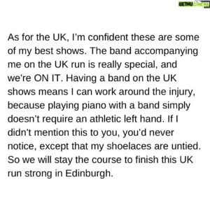 Ben Folds Instagram - Statement From Ben Folds On The Cancellation Of His Upcoming European Shows:

To my European friends, I have a right case of tendinitis in my left hand and forearm, and some nerve issues in my left wrist and thumb joint. This appeared as I embarked on my UK tour, and it’s not been subtle. I can’t even tie my shoes, and that’s not from the tequila. This, I’m told, will recover. But I have been advised by my doctor to cancel my upcoming European solo shows, rest and rehabilitate. I hate that personally, and I’m sorry.

As for the UK, I’m confident these are some of my best shows. The band accompanying me on the UK run is really special, and we’re ON IT. Having a band on the UK shows means I can work around the injury, because playing piano with a band simply doesn’t require an athletic left hand. If I didn’t mention this to you, you’d never notice, except that my shoelaces are untied. So we will stay the course to finish this UK run strong in Edinburgh.

But the trademark of my solo performances is a strong left hand, which I depend on abusing to create the full band sound. It’s my style. So the tour dates without the band scheduled after Edinburgh are cancelled.
It was a year of looking forward to this rare tour. Not to mention I keep stepping on my untied shoelaces.

My team is in contact with the venues where I was scheduled to perform, so you should hear from them soon about refunds and such.

Much love and apologies, 
Ben
