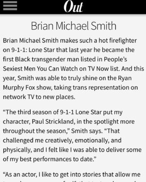 Brian Michael Smith Instagram - I’m truly truly humbled to find myself represented in the company of so many powerful artists that inspire me. I’m so grateful to for every opportunity I have to use storytelling, be it my own or channeling someone else’s, to advocate for love, wholeness and connection. Thank you @outmagazine for the recognition and for continuously platforming LGBTQ  change-makers. 💪🏾🖤🏳️‍🌈🏳️‍⚧️ 

And shout out to my @911lonestar brothers @actuallyrafa and @ronenrubinstein for their work, advocacy and hotness on this cover 🤌🏾🔥🔥🔥🔥
♻️ Posted @withrepost • @dramaclubfox “As an artist, I like to tell stories that challenge others to feel and to consider other ways of being. I like to take on projects and characters in stories that get people to question what they believe about themselves, and what is possible in their lives and the world around them.” - @the_brianmichael for @outmagazine ❤️ #OUT100
📸: @stormsantos 
👔: @toyeadedipe 

#Representationmatters #Transisbeautiful #brianmichaelsmith #paulstrickland #tarkis #stricklandsaturday #pride