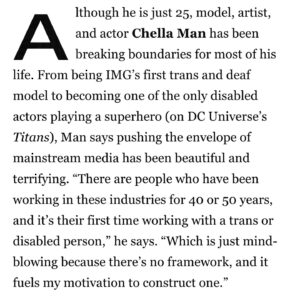 Chella Man Instagram - As always, never underestimate the power of telling your story.

As a little non-binary boy growing up in conservative Central Pennsylvania, I always expected my dreams to remain dreams.

It gives me hope to admit this is just the beginning.

I feel fueled to continuously share my visions beginning with my solo show at Hannah Traore Gallery opening January 11th in NYC and my upcoming performance with The Jewish Museum and Performance Space NY on May 2nd next year.
 Beyond this, I look forward to continuing to design and build community based spaces of safety and liberation for queer, disabled, BIPOC artists.

There is absolutely no way I would be here without the collective love and support from my chosen and biological family   all those who have paved the way for equity. To be listed alongside these radiant dreamers is a deep honor! 

Having turned 25 just two days ago, this is the best belated birthday gift I could have asked for! 

Forever grateful.
 Forever free.

Thank you all for the never ending love and support. 

C xoxo