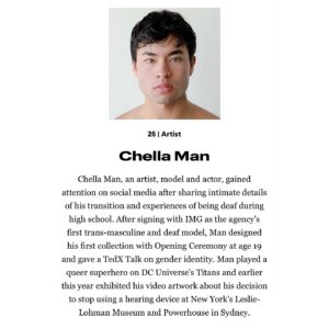 Chella Man Instagram - As always, never underestimate the power of telling your story.

As a little non-binary boy growing up in conservative Central Pennsylvania, I always expected my dreams to remain dreams.

It gives me hope to admit this is just the beginning.

I feel fueled to continuously share my visions beginning with my solo show at Hannah Traore Gallery opening January 11th in NYC and my upcoming performance with The Jewish Museum and Performance Space NY on May 2nd next year.
 Beyond this, I look forward to continuing to design and build community based spaces of safety and liberation for queer, disabled, BIPOC artists.

There is absolutely no way I would be here without the collective love and support from my chosen and biological family   all those who have paved the way for equity. To be listed alongside these radiant dreamers is a deep honor! 

Having turned 25 just two days ago, this is the best belated birthday gift I could have asked for! 

Forever grateful.
 Forever free.

Thank you all for the never ending love and support. 

C xoxo