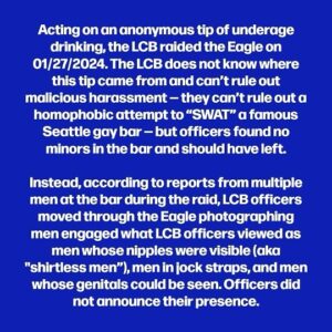 Dan Savage Instagram - More on the raids in Seattle on gay bars this weekend. The last time the LCB took photos of gay men being “lewd” in a bar in Seattle — much more than a decade ago — the photos, which were ultimately made public, were full body shots that included faces. Men I spoke to who were in the bar on the night of the raid told me they immediately left when they realized what was happening and that they do not feel safe coming back to the bar for fear the LCB will return. (Sorry about the dropped words in the second tile! That paragraph should read: “Instead, according to reports from multiple men at the bar during the raid, LCB officers moved through the Eagle photographing men engaged in what LCB officers viewed as “lewd” conduct: men whose nipples were visible…”)