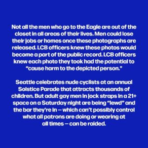 Dan Savage Instagram - More on the raids in Seattle on gay bars this weekend. The last time the LCB took photos of gay men being “lewd” in a bar in Seattle — much more than a decade ago — the photos, which were ultimately made public, were full body shots that included faces. Men I spoke to who were in the bar on the night of the raid told me they immediately left when they realized what was happening and that they do not feel safe coming back to the bar for fear the LCB will return. (Sorry about the dropped words in the second tile! That paragraph should read: “Instead, according to reports from multiple men at the bar during the raid, LCB officers moved through the Eagle photographing men engaged in what LCB officers viewed as “lewd” conduct: men whose nipples were visible…”)