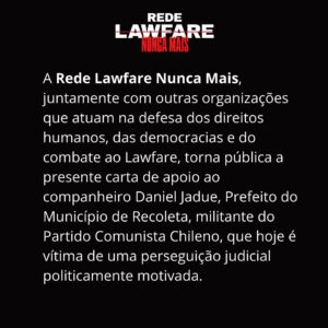Daniel Jadue Instagram - NÃO AO LAWFARE NO CHILE
Carta de Apoio a Daniel Jadue
 
A guerra judicial, ou Lawfare, é uma prática que assola projetos emancipatórios e coloca no centro a transformação do neoliberalismo que empobrece e violenta os povos.  As elites nacionais, regionais e globais, e defensoras dos interesses do capital financeiro internacional, passaram anos lutando contra políticas sociais destinadas a erradicar a pobreza e reduzir profundas desigualdades sociais, usando suas defesas corporativas como pretexto para atacar projetos e líderes legitimamente eleitos pelo voto popular. 

(...)

Vemos com preocupação a perseguição midiática, judicial e política de Daniel Jadue, sobretudo pelo que ele representa: um projeto de democratização e protagonismo popular que melhorou substancialmente a vida de milhares de famílias chilenas, gerando uma referência nacional e internacional no que respeita aos governos locais.

Face ao exposto, tornamos público o nosso apelo a toda a comunidade internacional, aos movimentos sociais, às militâncias populares e a todos os democratas do mundo, para que acusem o recebimento deste alerta democrático e impeçam o caminho da proscrição, não apenas das lideranças políticas, mas do Estado de Direito.

Carta traduzida para o Português.
...............................

Essa é a carta para pessoas físicas assinarem: https://docs.google.com/forms/d/e/1FAIpQLSfIYqLXKF_R1rr_RpUvoIWL0QLSWZutB1sKWSdjQ3ztqLVgcg/viewform 

#LawfareNuncaMais #Chile #DanielJadue #Jadue #Recoleta #Justiça #nãoaolawfarenochile