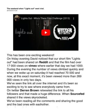David F. Sandberg Instagram - HAPPY 10 YEAR LIGHTS OUT WENT VIRAL-VERSARY!!
10 years since the internet took our little 2 minute and 40 second short and ran with it across the globe, and changed our lives completely within the space of a weekend. It’s the most magical thing that’s ever happened to us and I don’t think it’s possible to explain just how grateful we are.
Here are some screenshots from my blog, Facebook and Twitter of those incredibly exciting and overwhelming days after Lights Out went viral, including the Facebook post when one of the largest Swedish newspapers emailed David IN ENGLISH to ask if they could have an interview and David replied “I hope it’s okay that I reply in Swedish.” They had no idea we were from Sweden. Our short had become a phenomenon. And that time the writers on Jimmy Fallon’s Tonight show emailed to say they were fans. And how I became a meme when someone put sunglasses on my monster face.
It was a highly intense period, overwhelming in mostly great ways, but I remember the feeling of quickly having to learn what it is to be a woman seen by millions of people on the internet and having random men commenting on my body and looks. Those days and weeks and months that followed of not knowing what it would all lead to, if anything, was exhilarating and exhausting and I am so incredibly happy with how it did unfold. Proud too. Of our little Lights Out.
What a crazy ride it’s been, and continues to be!