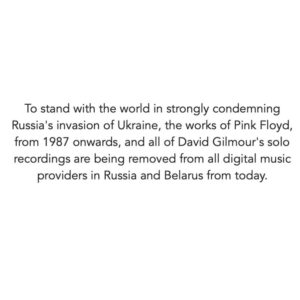 David Gilmour Instagram - To stand with the world in strongly condemning Russia's invasion of Ukraine, the works of Pink Floyd, from 1987 onwards, and all of David Gilmour's solo recordings are being removed from all digital music providers in Russia and Belarus from today.