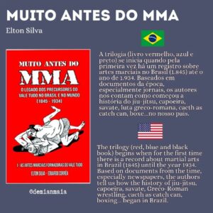 Demian Maia Instagram - Muito antes do MMA

A trilogia (livro vermelho, azul e preto) se inicia quando pela primeira vez há um registro sobre artes marciais no Brasil (1.845) até o ano de 1.934. Baseados em documentos da época, especialmente jornais, os autores nos contam como começou a história do jiu-jítsu, capoeira, savate, luta greco-romana, cacth as catch can, boxe…no nosso pais. 

A pesquisa é muito boa, os personagens são excelentes. Através desse livro conseguimos entender porque o Brasil foi o lugar de nascimento de artes marciais como a capoeira, o jiu-jítsu brasileiro e a luta livre esportiva. 

Vale muito a pena, pra quem gosta de história ou artes marciais. Para quem não fala português, o primeiro volume já foi traduzido pro inglês, e em breve acredito que o segundo e terceiro livros também estarão disponíveis em inglês.