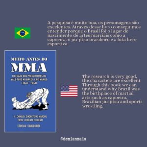 Demian Maia Instagram - Muito antes do MMA

A trilogia (livro vermelho, azul e preto) se inicia quando pela primeira vez há um registro sobre artes marciais no Brasil (1.845) até o ano de 1.934. Baseados em documentos da época, especialmente jornais, os autores nos contam como começou a história do jiu-jítsu, capoeira, savate, luta greco-romana, cacth as catch can, boxe…no nosso pais. 

A pesquisa é muito boa, os personagens são excelentes. Através desse livro conseguimos entender porque o Brasil foi o lugar de nascimento de artes marciais como a capoeira, o jiu-jítsu brasileiro e a luta livre esportiva. 

Vale muito a pena, pra quem gosta de história ou artes marciais. Para quem não fala português, o primeiro volume já foi traduzido pro inglês, e em breve acredito que o segundo e terceiro livros também estarão disponíveis em inglês.
