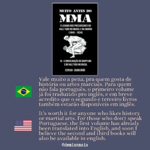 Demian Maia Instagram - Muito antes do MMA

A trilogia (livro vermelho, azul e preto) se inicia quando pela primeira vez há um registro sobre artes marciais no Brasil (1.845) até o ano de 1.934. Baseados em documentos da época, especialmente jornais, os autores nos contam como começou a história do jiu-jítsu, capoeira, savate, luta greco-romana, cacth as catch can, boxe…no nosso pais. 

A pesquisa é muito boa, os personagens são excelentes. Através desse livro conseguimos entender porque o Brasil foi o lugar de nascimento de artes marciais como a capoeira, o jiu-jítsu brasileiro e a luta livre esportiva. 

Vale muito a pena, pra quem gosta de história ou artes marciais. Para quem não fala português, o primeiro volume já foi traduzido pro inglês, e em breve acredito que o segundo e terceiro livros também estarão disponíveis em inglês.