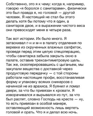 Dmitry Markov Instagram - Как-то на дне рождения друга, один из гостей рассказал смешную историю про употребление легализованных наркотиков за границей. Ситуация отозвалась у многих, и было предложено поделится своей забавной историей. Я набрал было воздуха чтобы сказать, но меня одернула сестра: «Дим, молчи, не порти праздник!» 

Историй было много. Некоторые даже, наверно, можно отнести и к забавным. Но особняком среди всех стоит детоксикация — своеобразный Рубикон между финальной точкой употребления и началом выздоровления. Так уж вышло, что большинство из них я не помню, ибо проходили они в состоянии медикаментозной комы. Но были и те что помню хорошо. Однако, прежде чем рассказать, важно прояснить один момент для понимания природы зависимости.

Когда концентрация наркотика в крови достигает некоего среднего уровня, и тебе уже не так хорошо, но еще не очень плохо, наступает момент ясности и условно «трезвой» оценки собственной жизни. Понимая, что стенки ямы, в которую ты себя загнал, уже упираются в плечи, ты принимаешь решение ложиться в клинику. Собираешь вещи, подписываешь документы и покорно садишься на койку. В этот момент ты — это ты. Больной, потрепанный и нервный, но ты — тот кого узнают родственники, друзья и подписчики в нстаграме.

А потом тебе становится так плохо, как не описать простому человеку словами. Ты понимаешь, что эта история с новой жизнью, конечно, выглядит воодушевляюще, но ты, сука, к ней не готов. И ты идешь к главврачу со словами «Товарищ врач, произошла чудовищная ошибка!», и просишься на волю. Деньги, хуеньги — оставьте себе, только откройте дверь и отпустите. А врач говорит, всё, мол, нормально, ты справишься, дружок, возвращайся в палату. И ты идешь обратно, а в тебе все кипит и болит. И проходя мимо двери ты замечаешь стул. И в следующий момент этот стул летит в стеклянный сегмент двери и начинается пиздец.

И в этот момент ты — уже не ты. В этот момент ты — животное, которое хочет вырваться из клетки. Говорить с тобой бесполезно, равно как и ждать адекватной реакции. Если бы физическое тело повторяло ментальную трансформацию, ты бы покрылся шерстью, опустился на лапы и превратился — нет, не в волка, — в тупую дикую обезьяну.

Продолжение в карусели…