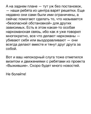 Dmitry Markov Instagram - Как-то на дне рождения друга, один из гостей рассказал смешную историю про употребление легализованных наркотиков за границей. Ситуация отозвалась у многих, и было предложено поделится своей забавной историей. Я набрал было воздуха чтобы сказать, но меня одернула сестра: «Дим, молчи, не порти праздник!» 

Историй было много. Некоторые даже, наверно, можно отнести и к забавным. Но особняком среди всех стоит детоксикация — своеобразный Рубикон между финальной точкой употребления и началом выздоровления. Так уж вышло, что большинство из них я не помню, ибо проходили они в состоянии медикаментозной комы. Но были и те что помню хорошо. Однако, прежде чем рассказать, важно прояснить один момент для понимания природы зависимости.

Когда концентрация наркотика в крови достигает некоего среднего уровня, и тебе уже не так хорошо, но еще не очень плохо, наступает момент ясности и условно «трезвой» оценки собственной жизни. Понимая, что стенки ямы, в которую ты себя загнал, уже упираются в плечи, ты принимаешь решение ложиться в клинику. Собираешь вещи, подписываешь документы и покорно садишься на койку. В этот момент ты — это ты. Больной, потрепанный и нервный, но ты — тот кого узнают родственники, друзья и подписчики в нстаграме.

А потом тебе становится так плохо, как не описать простому человеку словами. Ты понимаешь, что эта история с новой жизнью, конечно, выглядит воодушевляюще, но ты, сука, к ней не готов. И ты идешь к главврачу со словами «Товарищ врач, произошла чудовищная ошибка!», и просишься на волю. Деньги, хуеньги — оставьте себе, только откройте дверь и отпустите. А врач говорит, всё, мол, нормально, ты справишься, дружок, возвращайся в палату. И ты идешь обратно, а в тебе все кипит и болит. И проходя мимо двери ты замечаешь стул. И в следующий момент этот стул летит в стеклянный сегмент двери и начинается пиздец.

И в этот момент ты — уже не ты. В этот момент ты — животное, которое хочет вырваться из клетки. Говорить с тобой бесполезно, равно как и ждать адекватной реакции. Если бы физическое тело повторяло ментальную трансформацию, ты бы покрылся шерстью, опустился на лапы и превратился — нет, не в волка, — в тупую дикую обезьяну.

Продолжение в карусели…