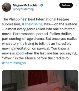 Dolly de Leon Instagram - More love for THE MISSING as we approach final weeks of the campaign for the small 🇵🇭 film that could among the giants ✨💕 #TheMissingPHforOscars2024 (your RT and Share can go a long way, bb)

“A pure gem of a movie that more than deserves to make the International Feature shortlist at the Oscars. It should be in the final five.”

“A rotoscope style animated film from the Phillipines that is one of the best films I have watched of the year.”

“THE MISSING has one of the best and most tender gay romances I’ve seen.”

“You know a movie is good when the last line has you saying, “Wow,” in the silence before the credits roll.”

“THE MISSING is a film that was, truthfully, not even on my radar until recently, and it blew me away.”
