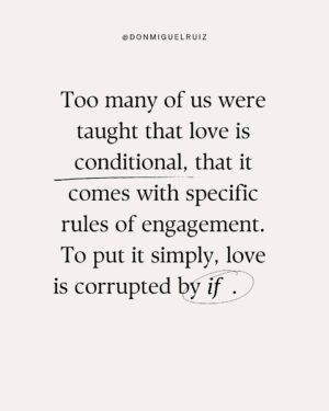 Don Miguel Ruiz Instagram - Too many of us were taught that love is conditional, that it comes with specific rules of engagement. To put it simply, love is corrupted by if. 
We may not always hear if spoken out loud, but we sense it often enough, even between people who are devoted to each other. 
• I will love you if you do what I want. 
• I’ll love you if you stand by me, no matter what. 
• I’ll love you if you do this or believe that. 
• If you embarrass me, disagree with me, or leave me . . . I will stop loving you. 

Amazingly, we say things like this to the people we care about most, just as we say them to ourselves. Yes, we set conditions on loving ourselves— conditions that are often too strict to meet. Real love comes with no conditions. And yet that’s how most of us were taught to offer love and to receive it.

Love is the perfect balance between gratitude, generosity, and respect. ✨