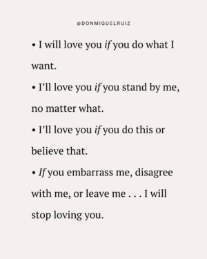 Don Miguel Ruiz Instagram - Too many of us were taught that love is conditional, that it comes with specific rules of engagement. To put it simply, love is corrupted by if. 
We may not always hear if spoken out loud, but we sense it often enough, even between people who are devoted to each other. 
• I will love you if you do what I want. 
• I’ll love you if you stand by me, no matter what. 
• I’ll love you if you do this or believe that. 
• If you embarrass me, disagree with me, or leave me . . . I will stop loving you. 

Amazingly, we say things like this to the people we care about most, just as we say them to ourselves. Yes, we set conditions on loving ourselves— conditions that are often too strict to meet. Real love comes with no conditions. And yet that’s how most of us were taught to offer love and to receive it.

Love is the perfect balance between gratitude, generosity, and respect. ✨