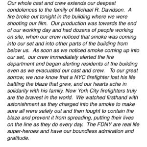 Edward Norton Instagram - Many of you know that the crew of our film ‘Motherless Brooklyn’ experienced a dramatic and ultimately tragic event on Thursday night, in which a fire engulfed the building we were working in and an FDNY firefighter died fighting the blaze.  Thanks to the many, many people who have written to us supportively.  Our team’s formal statement on the event is here in the slideshow. It has been reported in some news outlets that the fire ‘started on the set’. This is incorrect.  It appears to have started in the basement cellar of the building we were working in. We were filming in a bar and an apartment within the building and our crew noticed smoke rising up into where we were working.  It has been reported that I was the one who smelled smoke and raised an alarm.  This is incorrect. I was outside setting up a shot outside the building.  Our fantastic 1st AD was the first to notice the smell of smoke before anyone even saw it and it was he and others on the crew who acted decisively and quickly to try to locate the source of the smoke, evacuate cast and crew, call the fire department and then rapidly move our equipment and vehicles away so that the FDNY had clear access.  I cannot praise the professionalism of our crew highly enough.  Had our team not noticed the situation and responded and alerted the fire department with the speed they did, I believe the residents of the building above would have perished.  And though we described what we saw the FDNY do in our statement and articulated our feelings, it’s worth doubling down.  I have never witnessed firsthand that kind of bravery. I’m in awe of that kind of selfless courage.  It’s devastating to contemplate that one of the men we watched charging in there lost his life.  Please send a prayer of thanks for the spirit and courage of Michael Davidson. Our team is committed to honoring him and assisting his family and, in due course, when we can determine with his family what form they’d like that to take, I’ll pass along any information I have about a verified way people can contribute.