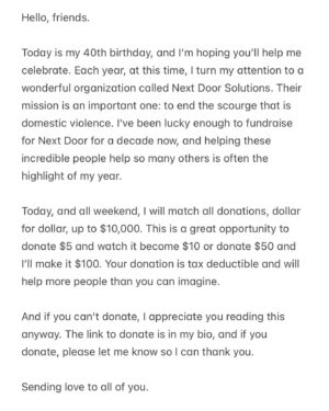 Elan Gale Instagram - hello, friends. I can’t tell you how much I appreciate having our little community here online, and I am so thankful that over the years we have raised so much money for good causes, and today, I’m asking you to help again. This is the 10th anniversary of this fundraiser, and as always, I’ll be matching donations up to $10,000. If you have a few dollars you can spare, let me double it. It would mean so much. If you can’t, that’s ok too. Maybe you’d consider sharing this post so others can donate. 

No matter what, I love you and appreciate you and it means the world that you let me share the best parts of my life with you. 

♥️♥️♥️

@next_door_solutions