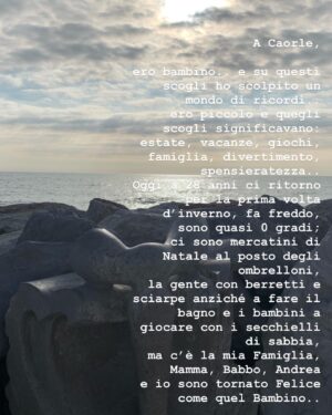 Elia Fongaro Instagram - A Caorle,

ero bambino e su questi scogli ho scolpito un Mondo di ricordi.. ero piccolo e quegli scogli significavano: estate, vacanze, giochi, famiglia, divertimento, spensieratezza..
Oggi a 28 anni ci ritorno per la prima volta d’inverno, fa freddo, sono quasi 0 gradi; 
ci sono i mercatini di Natale al posto degli ombrelloni, la gente con berretti e sciarpe anziché a fare il bagno e i bambini a giocare con i secchielli di sabbia, ma c’è la mia Famiglia, Mamma, Babbo, Andrea e io sono tornato felice come quel Bambino.