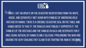 Elissa Slotkin Instagram - Today, I got an update on the ceasefire negotiations from the White House, and separately met again with families of Americans held hostage by Hamas.

There is a credible ceasefire deal on the table and Hamas needs to take it. The Israelis have publicly supported it. The families of the hostages and the families in Gaza are desperate for it. 

Once again, refusal by Hamas is only selfishly prolonging the war and abusing the very civilians they claim to be fighting for. Now is the time.