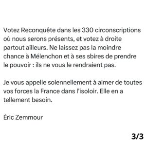 Éric Zemmour Instagram - Un policier mort, ça fait « rigoler » Jean-Luc Mélenchon. Il faut prendre très au sérieux ce ricanement. Car une victoire de cette gauche plus « islamo » que jamais provoquerait, bel et bien, la mort du peu qui reste de la sécurité, de la liberté, de l’économie, de l’identité françaises. 

Notre pays est trop fragilisé par sept ans de macronisme, de socialisme, d’immigrationnisme, de taxes, d’impôts et de wokisme. Notre peuple a trop souffert. Il ne se remettrait pas d’une victoire de ceux qui ne cachent même plus qu’ils sont ses ennemis.

Nous voilà donc prévenus haut et fort, par le chef d’orchestre de la catastrophe en personne. Dimanche ne sera pas une élection comme les autres. Votre vote ne sera pas un vote comme les autres. L’Histoire est appelée à basculer d’un côté ou de l’autre. 

Votez Reconquête dans les 330 circonscriptions où nous serons présents, et votez à droite partout ailleurs. Ne laissez pas la moindre chance à Mélenchon et à ses sbires de prendre le pouvoir : ils ne vous le rendraient pas.

Je vous appelle solennellement à aimer de toutes vos forces la France dans l’isoloir. Elle en a tellement besoin. 

Éric Zemmour

#legislatives2024 #JeVoteReconquête