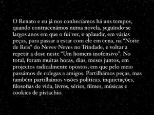 Filipe Vargas Instagram - Faz hoje exatamente uma semana que levámos “Um Homem Inofensivo” pela última vez a cena. Nesse dia, depois da matiné, rumámos para minha casa, onde celebrámos o fim deste projecto que nos preencheu durante tantos meses. E hoje aqui ficam as minhas palavras de agradecimento à equipa, ao teatro e à vida.
PS: no último slide está a bonita pilha de livros que trouxe desta peça e que adicionarei à minha biblioteca. A saber:
“Tudo do Amor” de Bell Hooks (oferta do Renato)
“Um Homem Inofensivo” de Luís António Coelho (o texto da nossa peça, vencedora do Grande Prémio de Teatro Português SPA / Teatro Aberto 2022)
“A doença da morte / escrever” de Marguerite Duras (oferecido pelo Álvaro no dia da estreia, a 15 de Setembro)
“What’s in a name” de Ana Luísa Amaral (que eu já tinha, mas agora tenho este, com uma linda dedicatória da Constança)
“Amo-te mais do que te posso dizer” de A. M. McAndrew (do nosso Pedro aka Febra).
NOTA: last but not least, obrigado e parabéns ao Eduardo Breda, pelo óptimo vídeo de promoção versão thriller @eduardobreda

#chezlevargas