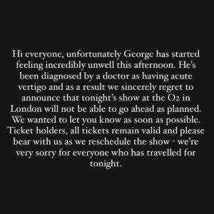 George Ezra Instagram - Hi everyone, unfortunately George has started feeling incredibly unwell this afternoon. He’s been diagnosed by a doctor as having acute vertigo and as a result we sincerely regret to announce that tonight’s show at the O2 in London will not be able to go ahead as planned. We wanted to let you know as soon as possible. Ticket holders, all tickets remain valid and please bear with us as we reschedule the show - we’re very sorry for everyone who has travelled for tonight.