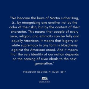 George W. Bush Instagram - Repost from @thebushcenter
•
“We become the heirs of Martin Luther King, Jr., by recognizing one another not by the color of their skin, but by the content of their character. This means that people of every race, religion, and ethnicity can be fully and equally American. It means that bigotry or white supremacy in any form is blasphemy against the American creed. And it means that the very identity of our nation depends on the passing of civic ideals to the next generation.” –President @georgewbush, 2017 

#mlkday