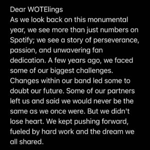 Giancarlo Nicassio Instagram - Dear WOTElings
As we look back on this monumental year, we see more than just numbers on Spotify; we see a story of perseverance, passion, and unwavering fan dedication. A few years ago, we faced some of our biggest challenges. Changes within our band led some to doubt our future. Some of our partners left us and said we would never be the same as we once were. But we didn't lose heart. We kept pushing forward, fueled by hard work and the dream we all shared.

And you were there with us every step of the way. In times when our path seemed uncertain, your unwavering support and belief in us shone like a beacon of hope. This past year, the most successful in our journey so far, is not just our achievement—it's yours too.
To our fans, who have become our family and our inspiration: thank you for being our rock. Your love and support have been the driving force behind every note we play and every song we write. We owe this incredible year to you.

Let’s raise a toast to the melodies we've shared and to the many more that lie ahead. You've turned every challenge into a chance for growth, and every moment into a beautiful memory.
Thank you for being the symphony behind our music. Here's to continuing this journey together, stronger and more united than ever.
With all our love and tunes of gratitude,
Sarah, Gianni, Joel, Tokyo
🎉🎶 Let's keep this beautiful symphony going! 🎶🎉 #spotifywrapped2023