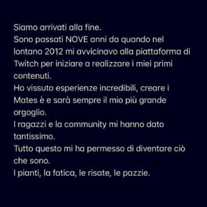 Giuseppe Greco Instagram - Siamo arrivati alla fine.
Sono passati NOVE anni da quando nel lontano 2012 mi avvicinavo alla piattaforma di Twitch per iniziare a realizzare i miei primi contenuti. 
Ho vissuto esperienze incredibili, creare i Mates è e sarà sempre il mio più grande orgoglio.
I ragazzi e la community mi hanno dato tantissimo. 
Tutto questo mi ha permesso di diventare ciò che sono. 
I pianti, la fatica, le risate, le pazzie.
Un ragazzo ingenuo e timido che grazie a questo grande progetto ora si ritrova a lavorare nel settore da protagonista. Si, perché oggi, dopo tutti questi anni, posso dire di aver trovato la mia stabilità. 
Penso di aver dato tanto come creator ma sono ormai tanti anni che vivo per permettere ad altri di fare questo mestiere. 
Amo la sensazione che si ha nel vedere persone che si realizzano e che raggiungono i proprio obiettivi anche grazie a te. 
Ora tocca a voi! 🔥