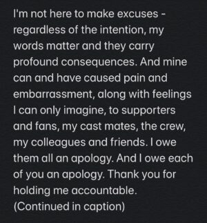 Hartley Sawyer Instagram - My words, irrelevant of being meant with an intent of humor, were hurtful, and unacceptable. I am ashamed I was capable of these really horrible attempts to get attention at that time. I regret them deeply. 
This was not acceptable behavior. These were words I threw out at the time with no thought or recognition of the harm my words could do, and now have done today.

I am incredibly sorry, ashamed and disappointed in myself for my ignorance back then. I want to be very clear: this is not reflective of what I think or who I am now. 
Years ago, thanks to friends and experiences who helped me to open my eyes, I began my journey into becoming a more responsible adult - in terms of what I say, what I do, and beyond. I've largely kept that journey private, and this is another way that I have let so many down. I still have more work to do. 
But how I define myself now does not take away the impact of my words, or my responsibility for them. I am very sorry.