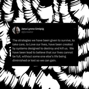 Hāwane Rios Instagram - The strategies we have been given to survive, to take care, to Love our lives, have been created by systems designed to destroy and kill us.  We have been lead to believe that our lives cannot be full, without some one else’s life being diminished or lost so we can gain.

Another’s demise, destruction, or death should not be necessary for your life to feel protected and honored.

Genocide should not be necessary for your life to feel protected and honored.