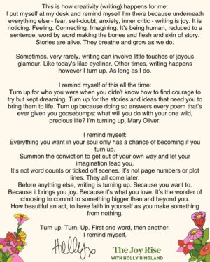 Holly Ringland Instagram - This is how creativity (writing) happens for me:
I put myself at my desk and remind myself I’m there because underneath everything else - fear, self-doubt, anxiety, inner critic - writing is joy. It is noticing. Feeling. Connecting. Imagining. It’s being human, reduced to a sentence, word by word making the bones and flesh and skin of story. Stories are alive. They breathe and grow as we do.

Sometimes, very rarely, writing can involve little touches of joyous glamour. Like today's lilac eyeliner. Other times, writing happens however I turn up. As long as I do.

I remind myself of this all the time:
Turn up for who you were when you didn’t know how to find courage to try but kept dreaming. Turn up for the stories and ideas that need you to bring them to life. Turn up because doing so answers every poem that’s ever given you goosebumps: what will you do with your one wild, precious life? I’m turning up, Mary Oliver.

I remind myself:
Everything you want in your soul only has a chance of becoming if you turn up. Summon the conviction to get out of your own way and let your imagination lead you.
It’s not word counts or ticked off scenes. It’s not page numbers or plot lines. They all come later.
Before anything else, writing is turning up. Because you want to. Because it brings you joy. Because it’s what you love. It’s the wonder of choosing to commit to something bigger than and beyond you.
How beautiful an act, to have faith in yourself as you make something from nothing.

Turn up. Turn. Up. First one word, then another.
I remind myself.
🌅
I’ll be writing more about creativity in my newsletter #TheJoyRise on @substack. Every month I’ll also answer reader Qs about creativity. Send me yours or subscribe via link in bio - I’d love to hear from you.
First issue is coming soon!
#JoyIsAnActOfResistance