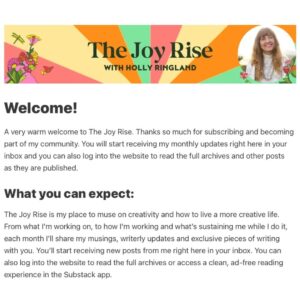 Holly Ringland Instagram - Some news from my speck!

When we published The House That Joy Built at the end of 2023, I included an Author’s Note in the book inviting readers to send me their questions about creativity, which I intended to answer in my long-neglected newsletter. I named our Q&A, The Joy Rise, and got very excited about it… then I went on book tour for four months. 

While I was touring in Canada, the US, and Australia, I loved - possibly more than ever - connecting with readers. The kindness, generosity, humanity and warmth I received from people in response to my books - in response to the sharing of our stories - kept me believing in how necessary joy and connection are to our resilience and capacity to stave off apathy. 

Finishing tour and having some time and space to look after myself, rest, and reflect on moments I shared with readers has given me a gift of realisation: my little newsletter community I first set up in 2014 while I was writing Alice Hart is due its own era. Now is the time. The Joy Rise is coming! Swipe for details.

If you’ve ever subscribed to a newsletter with me, you don’t have to do anything - you remain an original subscriber (thank you!). 

If you haven’t subscribed to a newsletter from me and you’d like to, follow the link in my bio to sign up on @substack, or go to my website, where you can both subscribe and send me your questions about creativity. I’d love to hear from you.

The first issue of The Joy Rise drops in a few weeks!

With a light left on,
Holly