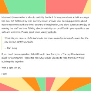 Holly Ringland Instagram - Some news from my speck!

When we published The House That Joy Built at the end of 2023, I included an Author’s Note in the book inviting readers to send me their questions about creativity, which I intended to answer in my long-neglected newsletter. I named our Q&A, The Joy Rise, and got very excited about it… then I went on book tour for four months. 

While I was touring in Canada, the US, and Australia, I loved - possibly more than ever - connecting with readers. The kindness, generosity, humanity and warmth I received from people in response to my books - in response to the sharing of our stories - kept me believing in how necessary joy and connection are to our resilience and capacity to stave off apathy. 

Finishing tour and having some time and space to look after myself, rest, and reflect on moments I shared with readers has given me a gift of realisation: my little newsletter community I first set up in 2014 while I was writing Alice Hart is due its own era. Now is the time. The Joy Rise is coming! Swipe for details.

If you’ve ever subscribed to a newsletter with me, you don’t have to do anything - you remain an original subscriber (thank you!). 

If you haven’t subscribed to a newsletter from me and you’d like to, follow the link in my bio to sign up on @substack, or go to my website, where you can both subscribe and send me your questions about creativity. I’d love to hear from you.

The first issue of The Joy Rise drops in a few weeks!

With a light left on,
Holly