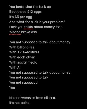Ianne Fields Stewart Instagram - Witcha Broke Ass 
By: Ianne Fields Stewart 

You’re Not Supposed to Talk About Money 
It’s not polite
You can’t talk about the subway fare that got raised 
With no change to the service or station 
Shut up about the rent the landlord who won’t fix your home 
Just raised by $200 because… they felt like it? 
How rude of you to interrupt white women 
Demanding equitable social domination with white men 
While you pullin out a magnifying glass trying to figure out why the decimal point so far in the wrong way 

The RICO man gon call you an anarchist 
Cause you had the Black Trxnny Audacity to send out your gofundme 
Fuck outta here witcha broke ass 
Fore he mutually aid his foot
Witcho ass

You betta shut the fuck up 
Bout those $12 eggs
It’s $6 per egg 
And what the fuck is your problem?
Fuck you talkin about money for? 
Witcha broke ass 

You not supposed to talk about money 
With billionaires 
With TV executives 
With each other
With social media 
With AI
You not supposed to talk about money 
You not supposed to talk
You not supposed 
You 

No one wants to hear all that. 
It’s not polite.