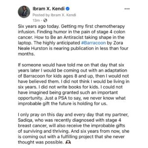 Ibram X. Kendi Instagram - Six years ago today. Getting my first chemotherapy infusion. Finding humor in the pain of stage 4 colon cancer. How to Be an Antiracist taking shape in the laptop. The highly anticipated #Barracoon by Zora Neale Hurston is nearing publication in less than four months. 

If someone would have told me on that day that six years later I would be coming out with an adaptation of Barracoon for kids ages 8 and up, then I would not have believed them. I did not think I would be living in six years. I did not write books for kids. I could not have imagined being granted such an important opportunity. Just a PSA to say, we never know what improbable gift the future is holding for us. 

I only pray on this day and every day that my best friend and partner, Sadiqa, who was recently diagnosed with stage 4 breast cancer, will also receive the improbable gifts of surviving and thriving. And six years from now, she is coming out with a fulfilling project that she never thought was possible. 🫶🏿