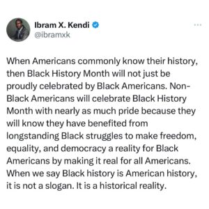 Ibram X. Kendi Instagram - When Americans commonly know their history. . .a #BlackHistoryMonth thought. 

[ID. Image of my following statement: When Americans commonly know their history, then #BlackHistoryMonth will not just be proudly celebrated by Black Americans. Non-Black Americans will celebrate Black History Month with nearly as much pride because they will know they have benefited from longstanding Black struggles to make freedom, equality, and democracy a reality for Black Americans by making it real for all Americans. When we say Black history is American history, it is not a slogan. It is a historical reality.]