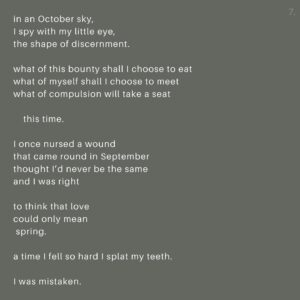 Jennifer Parkhill Instagram - Autumn.
.
.
we’re in the elevator
falling
floors away 
from summer
.
.
in the next room, 
where September 
spins on a loom,
a half-held moon
catches our smile
.
.
sleepy-eyed,
beneath a cool sky
that starved our speech 
and fed our laughter,
we did not kiss.
.
.
in autumn, 
I break the bat
just stepping
to the plate
.
.
I have always been this way.
.
.
the air smells like beer
and wet dirt
and winter hats
and plaid shirts
and sex on first dates
.
.
Indian summer’s sweat remains.
.
.
on the phone a friend leaves me a message
“I want to be balanced and right-sized,” they say.
.
.
Yeah.
.
.
another says,
“The only expectation you can have of another adult is that they will express their wants and needs.”
.
.
another hugs me and tells me she’s just been engaged. 
a burning man proposal.
giddy and scarfing 2am pizza,
we slop up tequila
.
.
we are school children
writing desires
in one another’s diaries
fools for that warm feeling
.
.
before that
therapy,
where my therapist says,
like a Cheshire Cat, 
“it’s a good time. You feel sturdy.”
.
.
I look down at my cold feet.
I keep them moving.
.
.
Yeah.
This. 
That.
This.
.
.
A salted wound that only swimming can fix.
.
.
I am satiated by my solitude.
I am nourished by friendship.
my thirst is quenched by our art.
.
.
The worries of our world roll, 
	ache
 	pull
	at me

and / if / but

I talk to god
and listen. 
.
.
I want for nothing.
.
.
103 on a September day,
the sentiment remains—
	
	I fall 
		at my knees
 	for fall. 
.
.
for the first time
in my life
I want to fall in love
slow-ly
.
.
bite by bite
piece by piece
marked by canines—
lover’s teeth
.
.
I want to be fucked 
	reckless
right there
in the g-spot 
of my mind
and in a body
the loyal kind.
.
.
let’s get this out of the way—
.
.
I’m walking the pony 
back to the barn each night, 
I’m leaving the pen door cracked
giddy up if you need to go
.
.
I’m taking the long road back
to my place
where the fire’s burning
and handwritten letters 
are on the way
(Cont.)
.
.
📸 @adamcolemandp
.
.
#queerwriter #queer #genderfluid #writersofinstagram #love #fall #autumn #poets #wordpornoftheday #queerpoet ##queerwriter #lesbian #queerpoetry #lovepoems #teeth #jenparkhill