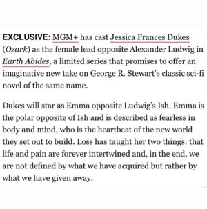 Jessica Frances Dukes Instagram - Words cannot express how absolutely honored I am to take on the role of Emma!! What a dream!

Thank You Michael Wright, Todd Komarnicki, Kearie Peak, Lighthouse Productions, Michael Phillips, Juliana Maio, and Seth Yanklewitz for the opportunity to bring this amazing woman to life. 

Emma is a dream role, this is a dream project, and what a joy it has been, already, diving into this brilliant work with this brilliant team! I can’t wait to share it with the world! See you all soon!! 

#EarthAbides #MGM #Lighthouseproductions #ActressLife #Vancouver #BritishColumbia #InternationalDiaries #DreamsComeTrue #StayTuned @mgmplus & @amazonprime