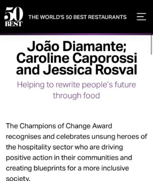 João Diamante Instagram - Um prêmio individual, sempre nasce de um coletivo. Gostaria de agradecer todos vocês que fizeram isso ser possível, somos @theworlds50best 🙋🏾 📖 👨🏽‍🍳🟰💎 @diamantesnacozinha !
.
.
Ser nomeado Campeão da Mudança juntamente  com a @jessrosval @rootsmodena  @ccaporossi , é um grande privilégio e estou grato pela valorização do nosso trabalho. Este projeto foi iniciado para ajudar pessoas  em situação de vulnerabilidade social  no Rio,  estou orgulhoso de poder compartilhar isso com uma audiência global. Quando eu agradeço e digo que estou feliz , sobretudo receber esse reconhecimento na mesma edição que a melhor chef mulher do mundo, a brasileira @janainarueda1 , pessoa que admiro muito tenho como grande referência.  Gostaria de dedicar também este prêmio toda equipe do DNC , diretores, professores, monitores, voluntários, alunos e patrocinadores, sem vocês isso não seria possível. Dizer a todos projetos sociais que utilizam a gastronomia para impactar o mundo, em especial os brasileiros: @gastromotiva , @escolagastronomiasocial , @gastronomiaperiferica , @chefaprendiz , @institutocapimsanto , @pretogourmet  Protagonismo, @projetobuscape , @favela_organica , @maredesabores entre outros, juntos formamos um impacto gigantesco com a educação, gerando renda e empregabilidade, sobretudo dignidade através do conhecimento.” E sim, esse prêmio não é somente do Diamantes na Cozinha ou do João Diamante e sim de todos vocês, essa batalha diária é nossa e juntos somos mais fortes.
@TheWorlds50Best  @jessrosval @ccaporossi @rootsmodena @weareaiw @sanpellegrino_official 
#worlds50best #50bestworldrestaurants  @rosamoraes5 @laurapriceeats #diamantesnacozinha #joaodiamante  #educao #oportunidade #joaodiamante