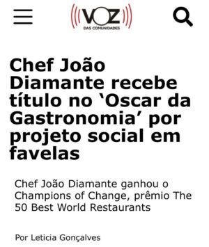 João Diamante Instagram - Um prêmio individual, sempre nasce de um coletivo. Gostaria de agradecer todos vocês que fizeram isso ser possível, somos @theworlds50best 🙋🏾 📖 👨🏽‍🍳🟰💎 @diamantesnacozinha !
.
.
Ser nomeado Campeão da Mudança juntamente  com a @jessrosval @rootsmodena  @ccaporossi , é um grande privilégio e estou grato pela valorização do nosso trabalho. Este projeto foi iniciado para ajudar pessoas  em situação de vulnerabilidade social  no Rio,  estou orgulhoso de poder compartilhar isso com uma audiência global. Quando eu agradeço e digo que estou feliz , sobretudo receber esse reconhecimento na mesma edição que a melhor chef mulher do mundo, a brasileira @janainarueda1 , pessoa que admiro muito tenho como grande referência.  Gostaria de dedicar também este prêmio toda equipe do DNC , diretores, professores, monitores, voluntários, alunos e patrocinadores, sem vocês isso não seria possível. Dizer a todos projetos sociais que utilizam a gastronomia para impactar o mundo, em especial os brasileiros: @gastromotiva , @escolagastronomiasocial , @gastronomiaperiferica , @chefaprendiz , @institutocapimsanto , @pretogourmet  Protagonismo, @projetobuscape , @favela_organica , @maredesabores entre outros, juntos formamos um impacto gigantesco com a educação, gerando renda e empregabilidade, sobretudo dignidade através do conhecimento.” E sim, esse prêmio não é somente do Diamantes na Cozinha ou do João Diamante e sim de todos vocês, essa batalha diária é nossa e juntos somos mais fortes.
@TheWorlds50Best  @jessrosval @ccaporossi @rootsmodena @weareaiw @sanpellegrino_official 
#worlds50best #50bestworldrestaurants  @rosamoraes5 @laurapriceeats #diamantesnacozinha #joaodiamante  #educao #oportunidade #joaodiamante
