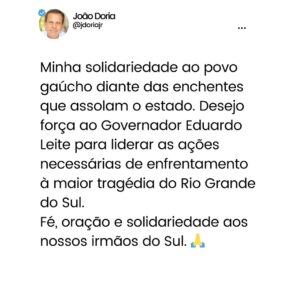 João Doria Instagram - Desejo força ao Governador @eduardoleite45 para liderar as ações necessárias de enfrentamento à maior tragédia do Rio Grande do Sul. 
Fé, oração e solidariedade aos nossos irmãos do Sul. 🙏

Veja nos stories como ajudar ⬆️